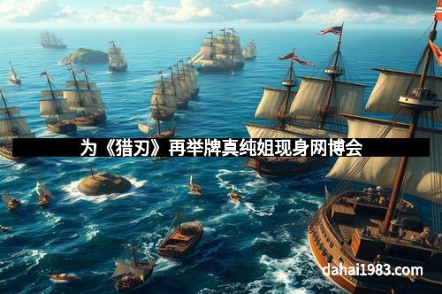 为《猎刃》再举牌真纯姐现身网博会